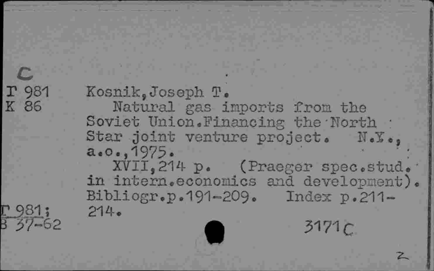 ﻿r 981
K 86
F42
Kosnik,Joseph T.
Natural gas imports from the Soviet Union.Financing the-North : Star joint venture project. N.T., a.o.,1975.	' :
XVII,214 p. (Praeger spec.stud.• in intern.economics and development). Bibliogr.p.191-209.	Index p.211-
214.
